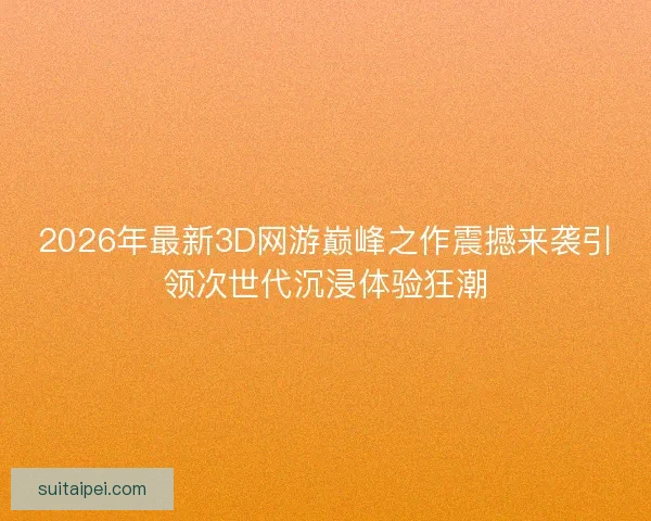 2026年最新3D网游巅峰之作震撼来袭引领次世代沉浸体验狂潮 2026年最新3D网游巅峰之作震撼来袭引领次世代沉浸体验狂潮