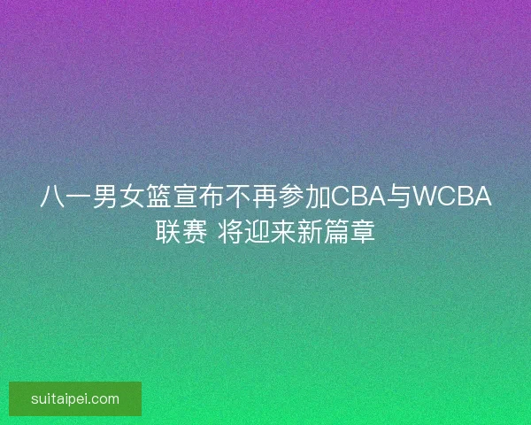 八一男女篮宣布不再参加CBA与WCBA联赛 将迎来新篇章