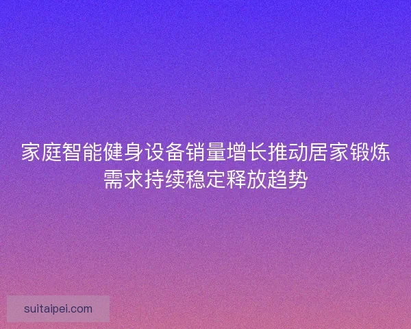 家庭智能健身设备销量增长推动居家锻炼需求持续稳定释放趋势