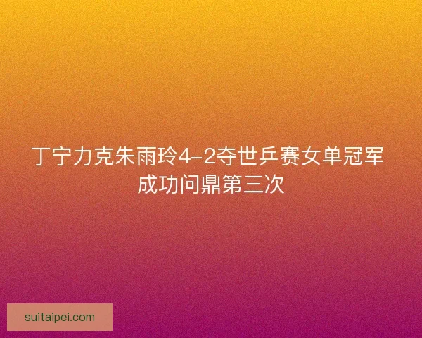 丁宁力克朱雨玲4-2夺世乒赛女单冠军 成功问鼎第三次
