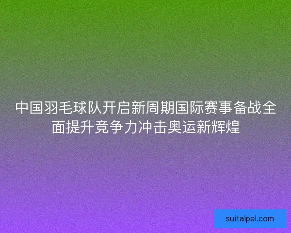 中国羽毛球队开启新周期国际赛事备战全面提升竞争力冲击奥运新辉煌