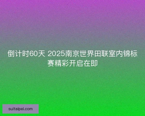 倒计时60天 2025南京世界田联室内锦标赛精彩开启在即