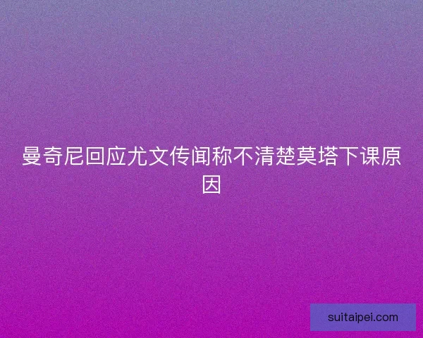 曼奇尼回应尤文传闻称不清楚莫塔下课原因