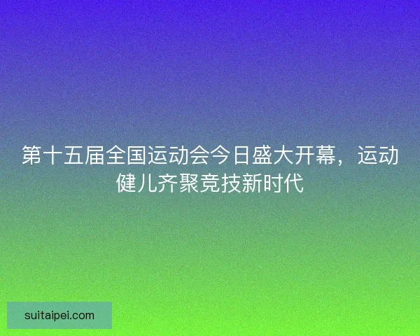 第十五届全国运动会今日盛大开幕,运动健儿齐聚竞技新时代 第十五届全国运动会今日盛大开幕,运动健儿齐聚竞技新时代