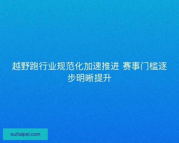 越野跑行业规范化加速推进 赛事门槛逐步明晰提升