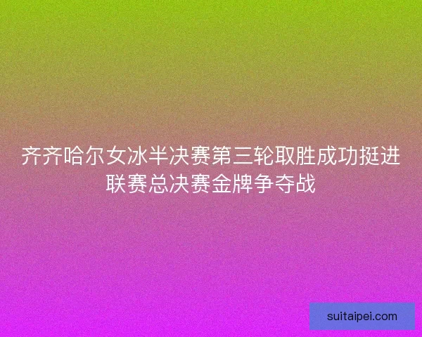 齐齐哈尔女冰半决赛第三轮取胜成功挺进联赛总决赛金牌争夺战 齐齐哈尔女冰半决赛第三轮取胜成功挺进联赛总决赛金牌争夺战