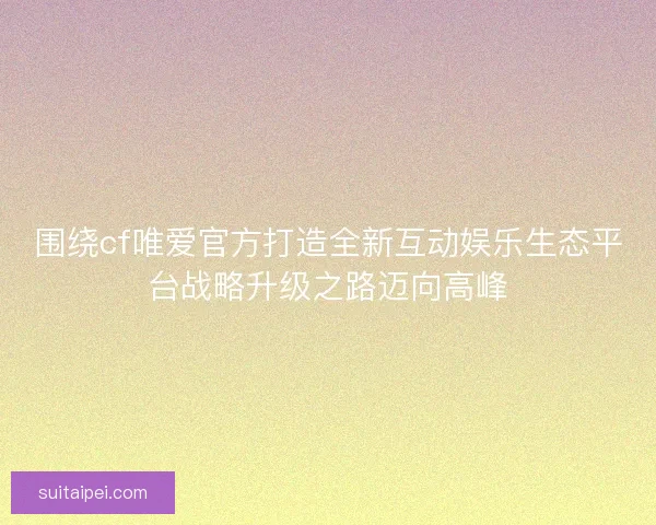 围绕cf唯爱官方打造全新互动娱乐生态平台战略升级之路迈向高峰