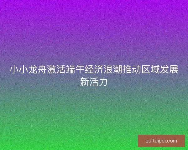 小小龙舟激活端午经济浪潮推动区域发展新活力
