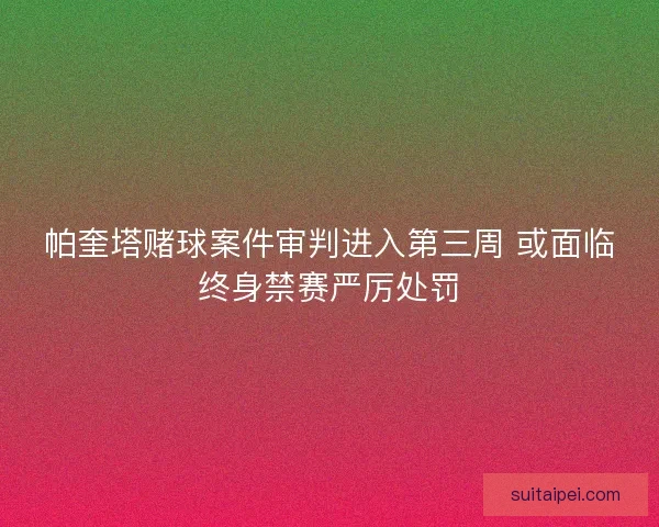 帕奎塔赌球案件审判进入第三周 或面临终身禁赛严厉处罚