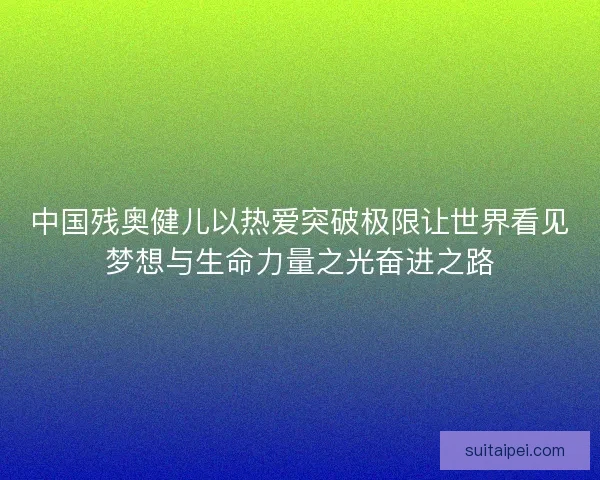 中国残奥健儿以热爱突破极限让世界看见梦想与生命力量之光奋进之路